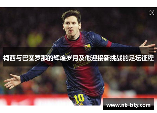 梅西与巴塞罗那的辉煌岁月及他迎接新挑战的足坛征程 梅西与巴塞罗那的辉煌岁月及他迎接新挑战的足坛征程