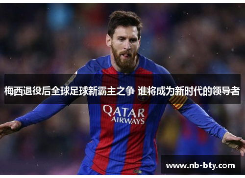 梅西退役后全球足球新霸主之争 谁将成为新时代的领导者