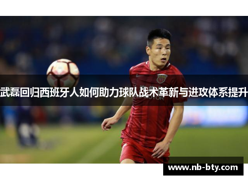 武磊回归西班牙人如何助力球队战术革新与进攻体系提升