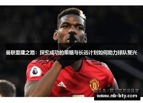 曼联重建之路：探索成功的策略与长远计划如何助力球队复兴