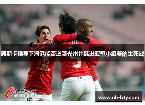 奥斯卡指导下海港能否逆袭光州并挺进亚冠小组赛的生死战