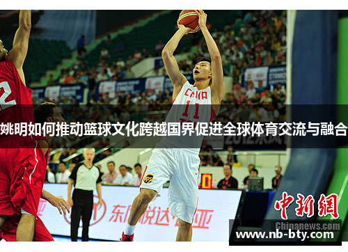 姚明如何推动篮球文化跨越国界促进全球体育交流与融合 姚明如何推动篮球文化跨越国界促进全球体育交流与融合