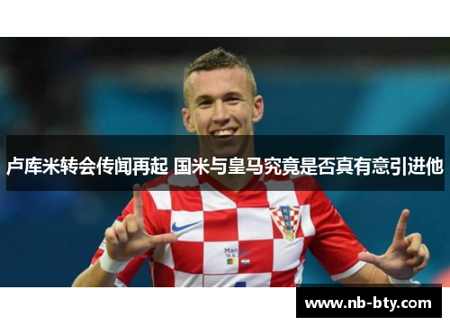 卢库米转会传闻再起 国米与皇马究竟是否真有意引进他