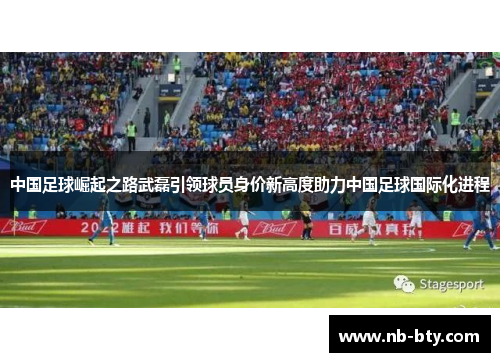 中国足球崛起之路武磊引领球员身价新高度助力中国足球国际化进程