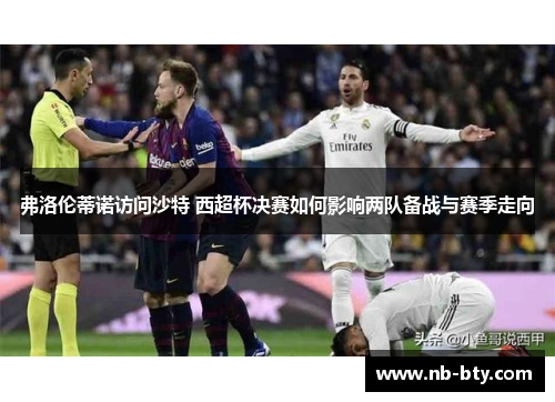 弗洛伦蒂诺访问沙特 西超杯决赛如何影响两队备战与赛季走向