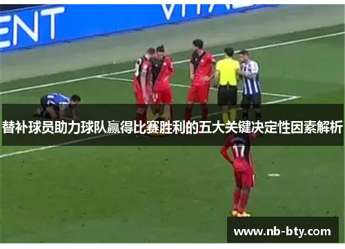 替补球员助力球队赢得比赛胜利的五大关键决定性因素解析 替补球员助力球队赢得比赛胜利的五大关键决定性因素解析